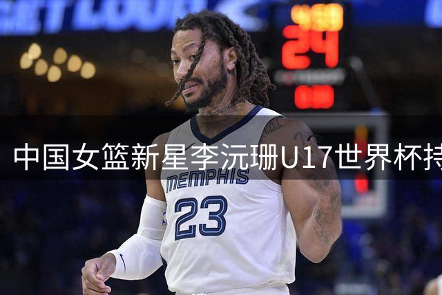中国女篮新星李沅珊U17世界杯持续爆发 蝉联得分王助球队晋级