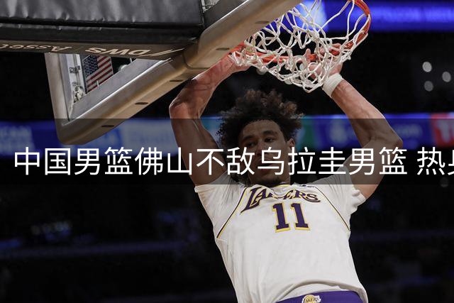 中国男篮佛山不敌乌拉圭男篮 热身赛一胜一负