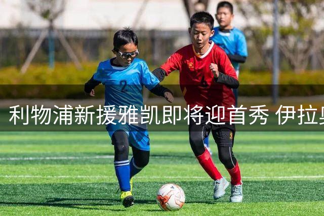 利物浦新援雅凯即将迎首秀 伊拉奥拉透露具体复出时间表