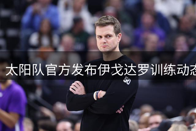 太阳队官方发布伊戈达罗训练动态：夏训进行时