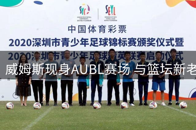 威姆斯现身AUBL赛场 与篮坛新老友人亲密互动