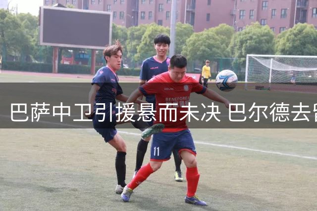 巴萨中卫引援悬而未决 巴尔德去留成关键变量