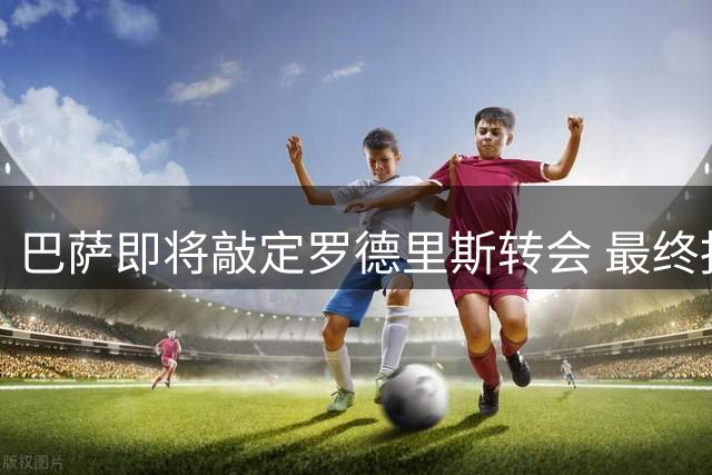 巴萨即将敲定罗德里斯转会 最终报价突破七千万大关