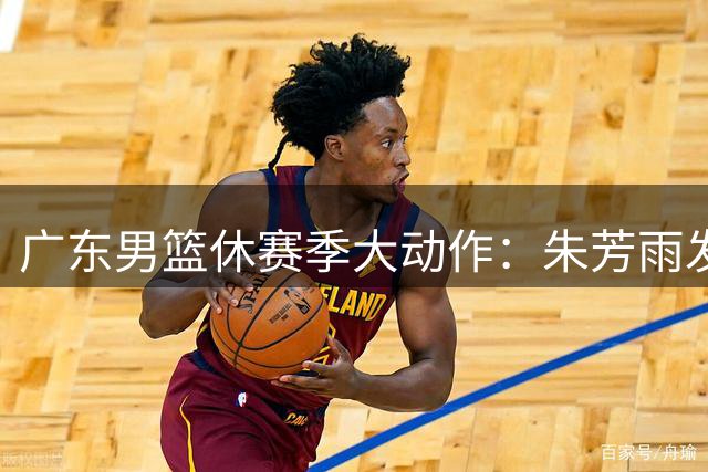 广东男篮休赛季大动作：朱芳雨发声、徐杰留队、外教回归、杜润旺签约、周鹏即将归来