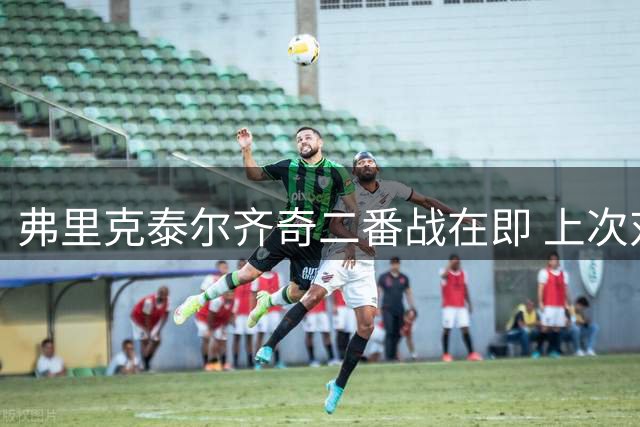 弗里克泰尔齐奇二番战在即 上次对决拜仁4球逆转多特