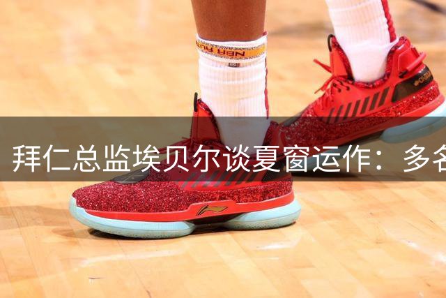 拜仁总监埃贝尔谈夏窗运作：多名球员引豪门关注 剑指欧冠终极舞台