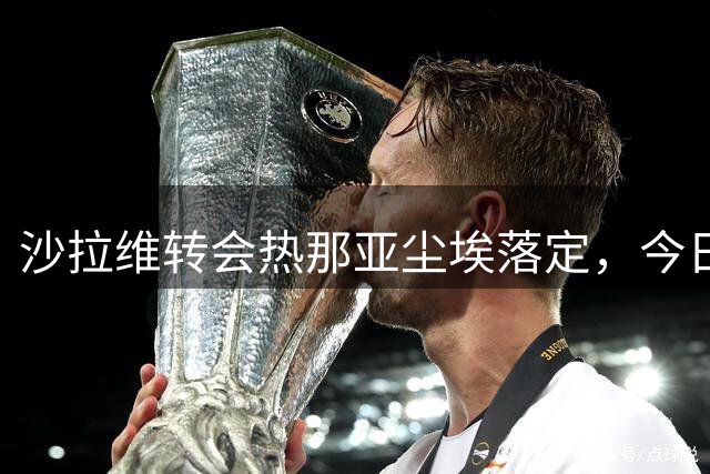 沙拉维转会热那亚尘埃落定，今日将正式签约