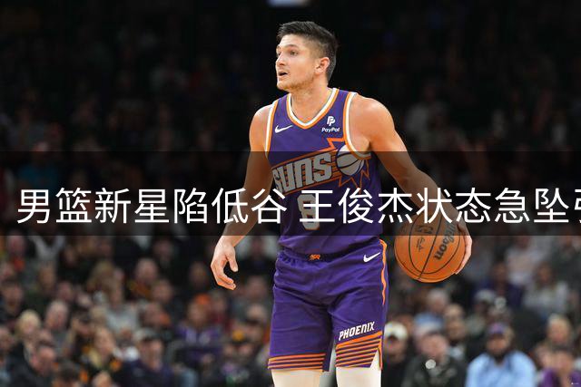 男篮新星陷低谷 王俊杰状态急坠引担忧