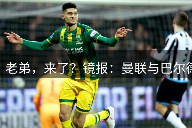 老弟，来了？镜报：曼联与巴尔德经纪人谈判，准备报价4000万欧