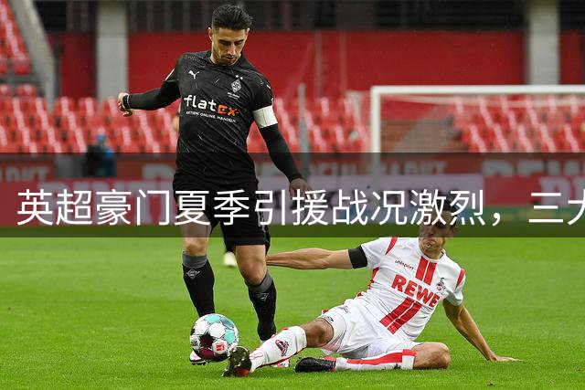 英超豪门夏季引援战况激烈，三大球星去向成焦点