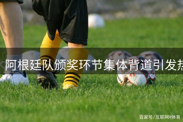 阿根廷队颁奖环节集体背道引发热议，FIFA启动纪律调查