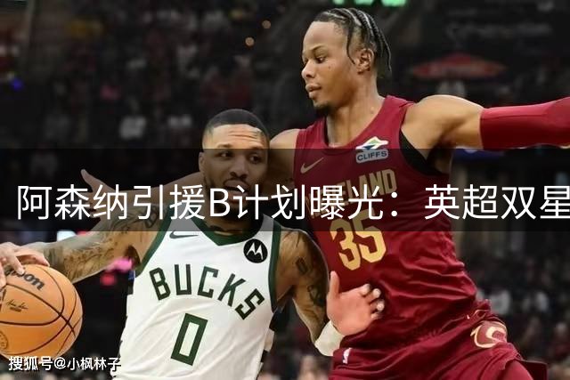 阿森纳引援B计划曝光：英超双星成补强锋线新目标