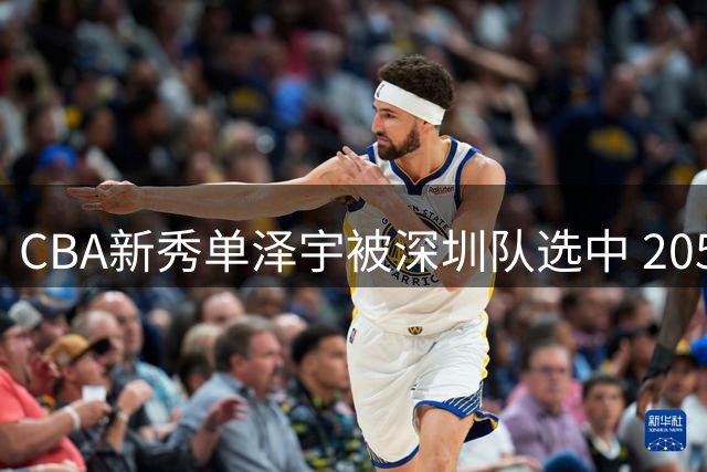 CBA新秀单泽宇被深圳队选中 205cm锋线球员引热议 名将之后身份曝光
