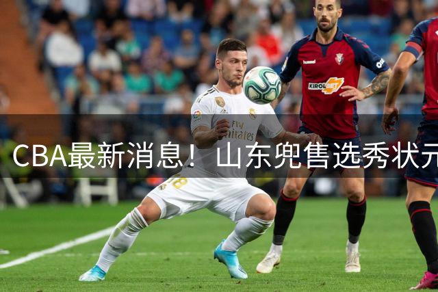 CBA最新消息！山东兜售选秀状元，广厦续约吴晓，北控续约外援里勒