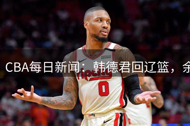 CBA每日新闻：韩德君回辽篮，余嘉豪结束留洋，张镇麟新合同曝光