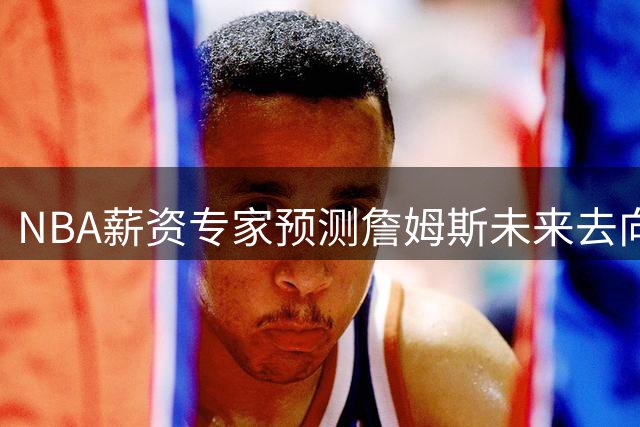 NBA薪资专家预测詹姆斯未来去向 世界杯后或将揭晓最终决定
